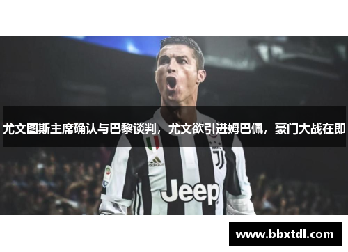 尤文图斯主席确认与巴黎谈判，尤文欲引进姆巴佩，豪门大战在即
